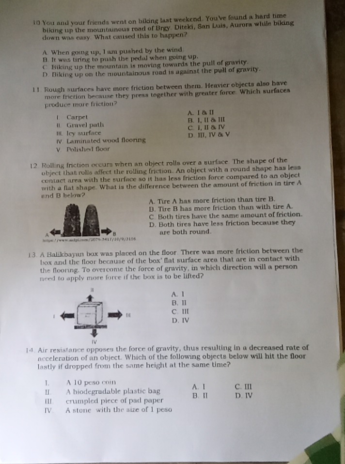 You and your friends went on biking last weekend. You've found a hard time
biking up the mountanous road of Brgy. Diteki, San Luis, Aurora while biking
down was easy. What caused this to happen?
A When going up, I am pushed by the wind
B. It was tring to push the pedal when going up.
C Biking up the mountai is moving towards the pull of gravity.
D. Biking up on the mountainous road is against the pull of gravity.
l 1. Rough surfaces have more friction between them. Heavier objects also have
more friction because they press together with greater force. Which surfaces
produce more friction?
1. Carpet A. Ⅰ & Ⅱ
I. Gravel path B. I, I &ⅢI
III. Icy surface C. I, Ⅱ & Ⅳ
IV. Laminated wood flooring D. I, I & V
V. Polished floar
12. Rolling friction occurs when an object rolls over a surface. The shape of the
object that rolls affect the rolling friction. An object with a round shape has less
contact area with the surface so it has less friction force compared to an object
with a flat shape. What is the difference between the amount of friction in tire A
and B below?
A. Tire A has more friction than tire B.
B. Tire B has more friction than with tire A.
C. Both tires have the same amount of friction.
D. Both tires have less friction because they
B are both round.
https://www-silploon/2075 3417/10/9/3156
13. A Balikbayan box was placed on the floor. There was more friction between the
box and the floor because of the box' flat surface area that are in contact with
the flooring. To overcome the force of gravity, in which direction will a person
need to apply more force if the box is to be lifted?
A. 1
B. II
C. II
D. IV
14. Air resistance opposes the force of gravity, thus resulting in a decreased rate of
acceleration of an object. Which of the following objects below will hit the floor
lastly if dropped from the same height at the same time?
I. A 10 peso coin A. I C. II
II. A hiodegradable plastic bag
IlI crumpled piece of pad paper B. Ⅱ D. IV
IV. A stone with the size of 1 peso