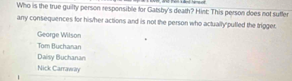 lover, and then killed himself.
Who is the true guilty person responsible for Gatsby's death? Hint: This person does not suffer
any consequences for his/her actions and is not the person who actually pulled the trigger.
George Wilson
Tom Buchanan
Daisy Buchanan
Nick Carraway