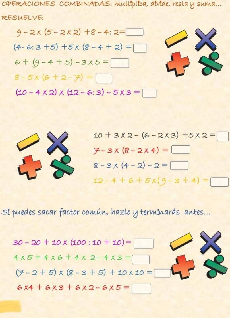 OPERACIONES COMBINADAS: multíplica, divide, resta y suma...
RESUELVE:
9-2* (5-2* 2)+8-4:2=□
(4-6:3+5)+5* (8-4+2)=□
6+(9-4+5)-3* 5=□
8-5* (6+2-7)=□
(10-4* 2)* (12-6:3)-5* 3=□
10+3* 2-(6-2* 3)+5* 2=□
7-3* (8-2* 4)=□
8-3* (4-2)-2=□
12-4+6+5* (9-3+4)=□
Si puedes sacar factor común, hazlo y terminarás antes...
30-20+10* (100:10+10)=□
4* 5+4* 6+4* 2-4* 3=□
(7-2+5)* (8-3+5)+10* 10=□
6* 4+6* 3+6* 2-6* 5=□