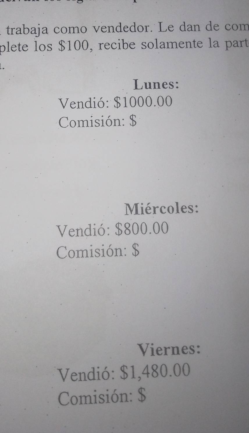 trabaja como vendedor. Le dan de com 
plete los $100, recibe solamente la part 
Lunes: 
Vendió: $1000.00
Comisión: $
Miércoles: 
Vendió: $800.00
Comisión: $
Viernes: 
Vendió: $1,480.00
Comisión: $