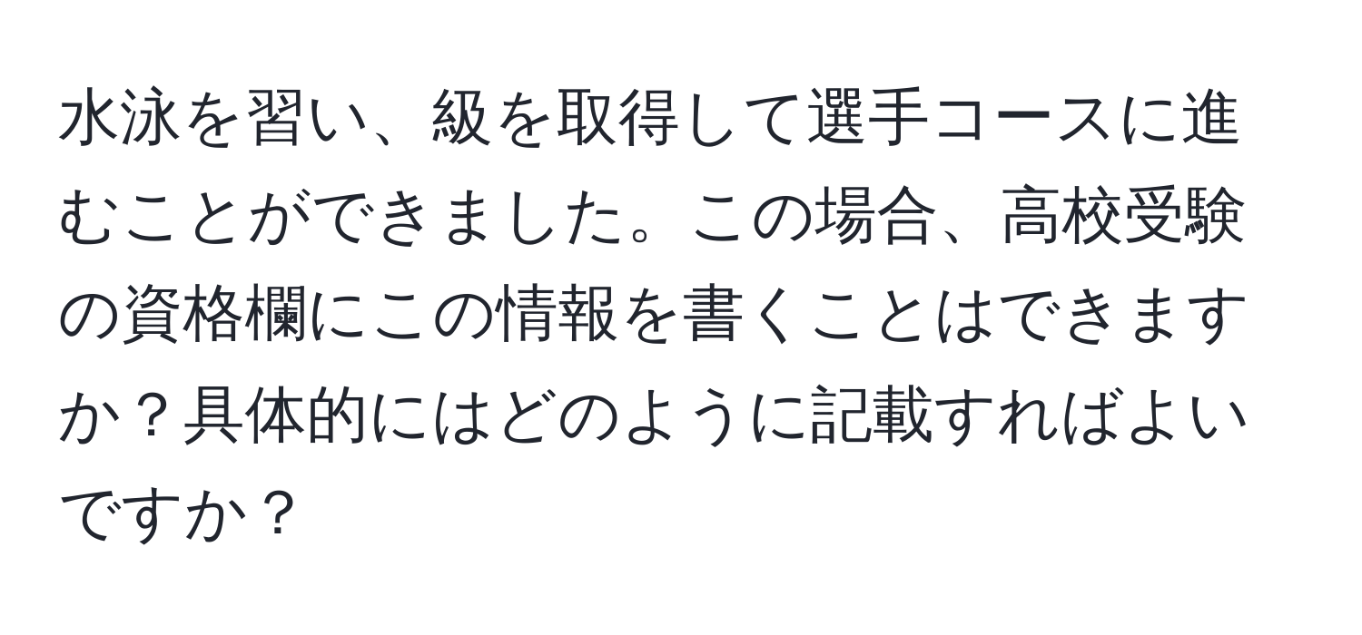 水泳を習い、級を取得して選手コースに進むことができました。この場合、高校受験の資格欄にこの情報を書くことはできますか？具体的にはどのように記載すればよいですか？