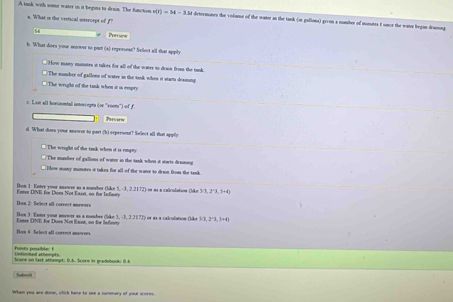 A tank with some water in it begins to drain. The function v(t)=54-3.5t determones the volume of the water in the tank (in gallons) given a number of minutes f since the water began draning
a. What is the vertical intercept of f?
54 Preview
b. What does your answer to part (a) represent? Select all that apply.
How many minutes it takes for all of the water to drain from the tank
The number of gallons of water in the tank when it starts draining
The weight of the tank when it is empty
c. List all horizontal intercepts (or "roots") of f
Preview
d. What does your answer to part (b) represent? Select all that apply
The weight of the tank when it is empty.
The number of gallons of water in the tank when it starts draining.
How many minutes it takes for all of the water to drain from the tank.
Box 1: Enter your answer as a number (like 5, -3, 2.2172) or as a calculation (like 5/3,2^(wedge)3,5+4)
Enter DNE for Does Not Exist, o0 for Infimity
Box 2: Select all correct answers
Box 3. Enter your answer as a numbes (hke5,-3,22172)
Enter DNE for Does Not Exist, 00 for Infinity or as a calculation (like 5/3,2^(wedge)3,5+4)
Box 4 Select all correct answers
Unlimited attempts. Points possible: 1
Score on last attempt: 0.6. Score in gradebook: 0.6
Submit
When you are done, click here to see a summary of your scores.