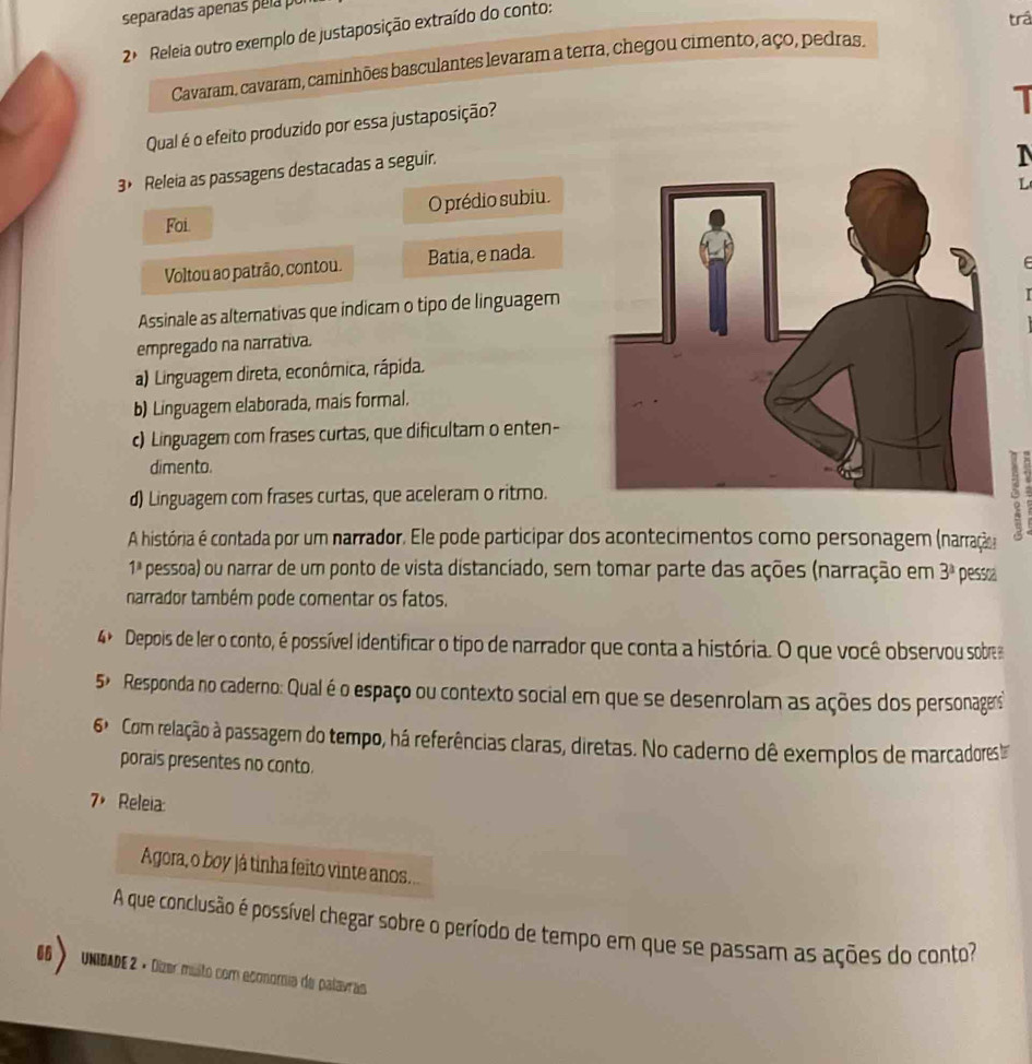 separadas apeñas pela po
2 Releia outro exemplo de justaposição extraído do conto:
trá
Cavaram, cavaram, caminhões basculantes levaram a terra, chegou cimento, aço, pedras.
Qual é o efeito produzido por essa justaposição?
3> Releia as passagens destacadas a seguir.
1
L
Foi. O prédio subiu.
Voltou ao patrão, contou. Batia, e nada.
Assinale as alternativas que indicam o tipo de linguagem
empregado na narrativa.
a) Linguagem direta, econômica, rápida.
b) Linguagem elaborada, mais formal.
c) Linguagem com frases curtas, que dificultam o enten-
dimento.
d) Linguagem com frases curtas, que aceleram o ritmo.
A história é contada por um narrador. Ele pode participar dos acontecimentos como personagem (narração
1^3 pessoa) ou narrar de um ponto de vista distanciado, sem tomar parte das ações (narração em 3^3 pessoa
narrador também pode comentar os fatos.
4º Depois de ler o conto, é possível identificar o tipo de narrador que conta a história. O que você observou sobre
5^y. Responda no caderno: Qual é o espaço ou contexto social em que se desenrolam as ações dos personagers
6^3 Com relação à passagem do tempo, há referências claras, diretas. No caderno dê exemplos de marcadores
porais presentes no conto.
7， Releia:
Agora, o boy já tinha feito vinte anos.
A que conclusão é possível chegar sobre o período de tempo em que se passam as ações do conto
6>  UNIDADE 2 × Dizer múlto com economia de palavras