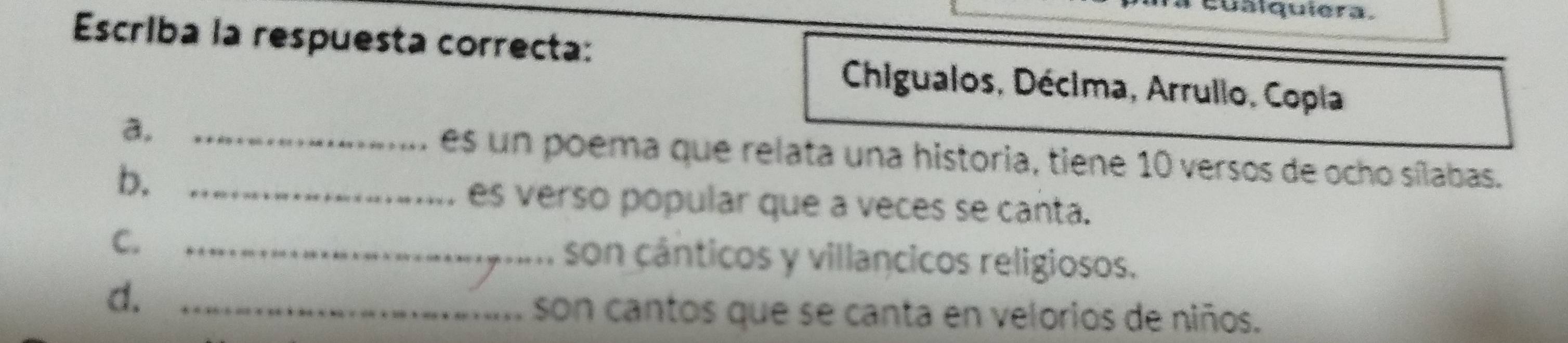 uálquiera. 
Escriba la respuesta correcta: 
Chigualos, Décima, Arrullo, Copla 
a. _es un poema que relata una historia, tiene 10 versos de ocho sílabas. 
b._ 
es verso popular que a veces se canta. 
C. _son cânticos y villancicos religiosos. 
d._ 
son cantos que se canta en velorios de niños.