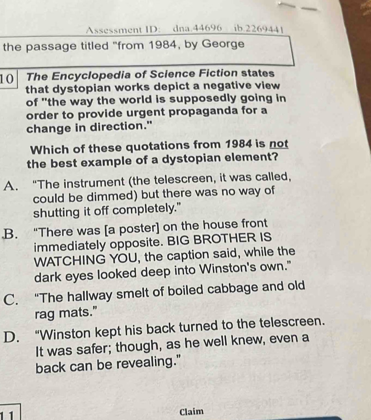 Assessment ID: dna.44696 ib.2269441
the passage titled "from 1984, by George
10 The Encyclopedia of Science Fiction states
that dystopian works depict a negative view
of "the way the world is supposedly going in
order to provide urgent propaganda for a
change in direction."
Which of these quotations from 1984 is not
the best example of a dystopian element?
A. “The instrument (the telescreen, it was called,
could be dimmed) but there was no way of
shutting it off completely.".B. “There was [a poster] on the house front
immediately opposite. BIG BROTHER IS
WATCHING YOU, the caption said, while the
dark eyes looked deep into Winston's own."
C. “The hallway smelt of boiled cabbage and old
rag mats.”
D. “Winston kept his back turned to the telescreen.
It was safer; though, as he well knew, even a
back can be revealing."
1 1 Claim