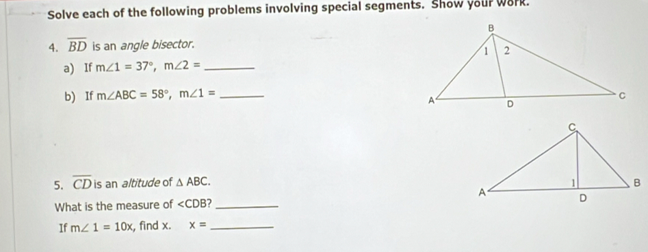 Solve each of the following problems involving special segments. Show your work. 
4. overline BD is an angle bisector. 
a) If m∠ 1=37°, m∠ 2= _ 
b) If m∠ ABC=58°, m∠ 1= _ 
5. overline CD is an altitude of △ ABC. 
What is the measure of ∠ CDB 7_ 
If m∠ 1=10x , find x. x= _