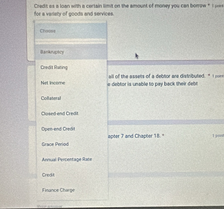 Credit as a loan with a certain limit on the amount of money you can borrow “ 1 poea
for a variety of goods and services.
Choose
Bankruptcy
Credit Rating
all of the assets of a debtor are distributed. * 1 pomt
Net income e debtor is unable to pay back their debt 
Collateral
Closed-end Credit
Open-end Credit
apter 7 and Chapter 18. * 1 point
Grace Period
Annual Percentage Rate
Credit
Finance Charge
_
Neaw anower
