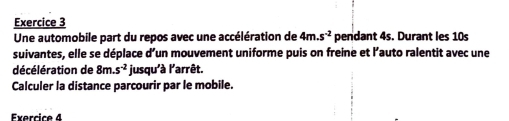 Une automobile part du repos avec une accélération de 4m.s^(-2) pendant 4s. Durant les 10s
suivantes, elle se déplace d’un mouvement uniforme puis on freine et l'’auto ralentit avec une 
décélération de 8m.s^(-2) jusqu'à l'arrêt. 
Calculer la distance parcourir par le mobile. 
Exercice 4