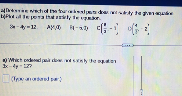 Determine which of the four ordered pairs does not satisfy the given equation.
b)Plot all the points that satisfy the equation.
3x-4y=12, A(4,0) B(-5,0) C ( 8/3 ,-1) C ( 4/3 ,-2)
a) Which ordered pair does not satisfy the equation
3x-4y=12 2
1 (Type an ordered pair.)