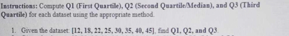 Instructions: Compute Q1 (First Quartile), Q2 (Second Quartile/Median), and Q3 (Third 
Quartile) for each dataset using the appropriate method. 
1. Given the dataset: [12,18,22,25,30,35,40,45] , find Q1, Q2 , and Q3.