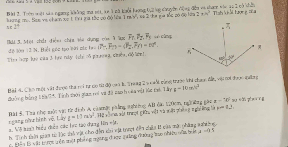 đeu sau 5 s vận toc con 9 khh. T ih y
Bài 2. Trên mặt sản ngang không ma sát, xe 1 có khổi lượng 0,2 kg chuyển động đến va chạm vào xe 2 có khối
lượng m₂. Sau va chạm xe 1 thu gia tốc có độ lớn 1m/s^2 , xe 2 thu gia tốc có độ lớn 2m/s^2. Tinh khối lượng của
xe 2? 
Bài 3. Một chất điểm chịu tác dụng của 3 lực overline F_T,overline F_Z,overline F_3 có cùng
độ lớn 12 N. Biết góc tạo bởi các lực (overline F_T,overline F_2)=(overline F_2,overline F_3)=60^0.
Tìm hợp lực của 3 lực này (chi rõ phương, chiều, độ lớn).
Bài 4. Cho một vật được thả rơi tự do từ độ cao h. Trong 2 s cuối cùng trước khi chạm đất, vật rơi được quãng
đường bằng 16h/25. Tính thời gian rơi vả độ cao h của vật lúc thả. Lấy g=10m/s^2
Bài 5. Thả nhẹ một vật từ đỉnh A củamặt phẳng nghiêng AB dài 120cm, nghiêng góc alpha =30° so với phương
ngang như hình vẽ. Lấy g=10m/s^2 Hệ sốma sát trượt giữa vật và mặt phẳng nghiêng là mu _t=0,3.
a. Về hình biểu diễn các lực tác dụng lên vật.
b. Tính thời gian từ lúc thả vật cho đến khi vật trượt đến chân B của mặt phẳng nghiêng.
c. Đến B vật trượt trên mặt phẳng ngang được quãng đường bao nhiêu nữa biết mu =0,5