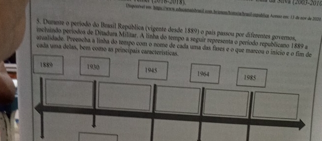 da Siva (2003-2016 
Uspontvet em: hitpaww.edecamaishe sil.com,brionem/hitoria/brasil:republica Aoesso em: 13 de now de 2020 
5. Durante o período do Brasil República (vigente desde 1889) o país passou por diferentes governos, 
incluindo períodos de Ditadura Militar. A linha do tempo a seguir representa o período republicano 1889 a 
atualidade. Preencha a linha do tempo com o nome de cada uma das fases e o que marcou 
cada uma delas, bem como as principais c