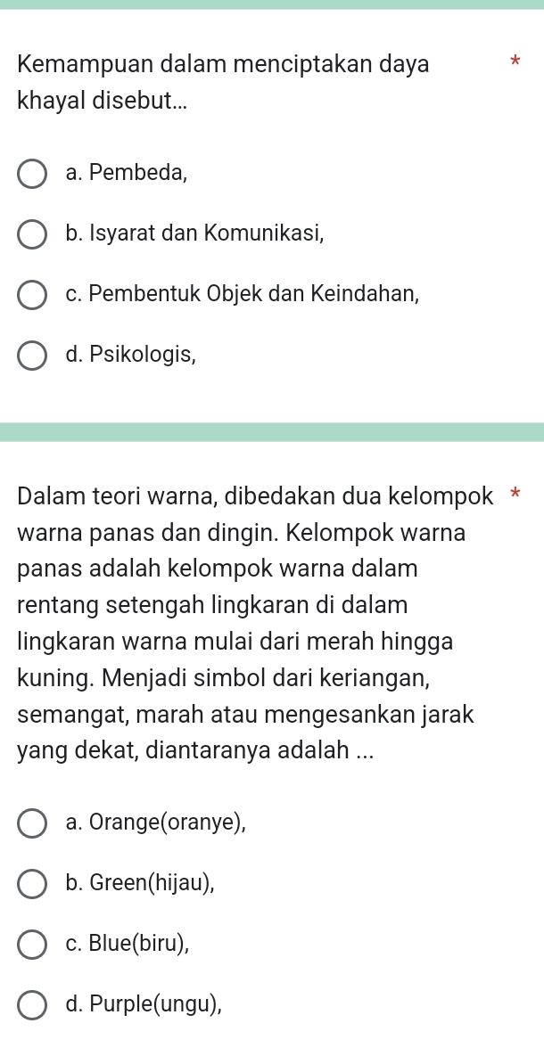 Kemampuan dalam menciptakan daya *
khayal disebut...
a. Pembeda,
b. Isyarat dan Komunikasi,
c. Pembentuk Objek dan Keindahan,
d. Psikologis,
Dalam teori warna, dibedakan dua kelompok *
warna panas dan dingin. Kelompok warna
panas adalah kelompok warna dalam
rentang setengah lingkaran di dalam
lingkaran warna mulai dari merah hingga
kuning. Menjadi simbol dari keriangan,
semangat, marah atau mengesankan jarak
yang dekat, diantaranya adalah ...
a. Orange(oranye),
b. Green(hijau),
c. Blue(biru),
d. Purple(ungu),