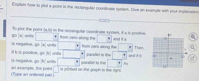 Explain how to plot a point in the rectangular coordinate system. Give an example with your explanation 
To plot the point (a,b) in the rectangular coordinate system, if a is positive, 
go | 
θ units from zero along the and if a
is negative, go |a| units from zero along the Then, 
if b is positive, go |b| units 1 parallel to the and if b
is negative, HL |b units | parallel to the As 
an example, the point □ is plotted on the graph to the right. 
(Type an ordered pair.)