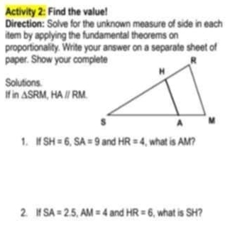 Activity 2: Find the value! 
Direction: Solve for the unknown measure of side in each 
item by applying the fundamental theorems on 
proportionality. Write your answer on a separate sheet of 
paper. Show your complete 
Solutions. 
If in △ SRM, HAparallel RM
1. If SH=6, SA=9 and HR=4 , what is AM? 
2. If SA=2.5, AM=4 and HR=6 , what is SH?