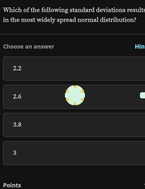 Which of the following standard deviations results
in the most widely spread normal distribution?
Choose an answer Hin
2.2
2.6
3.8
3
Points