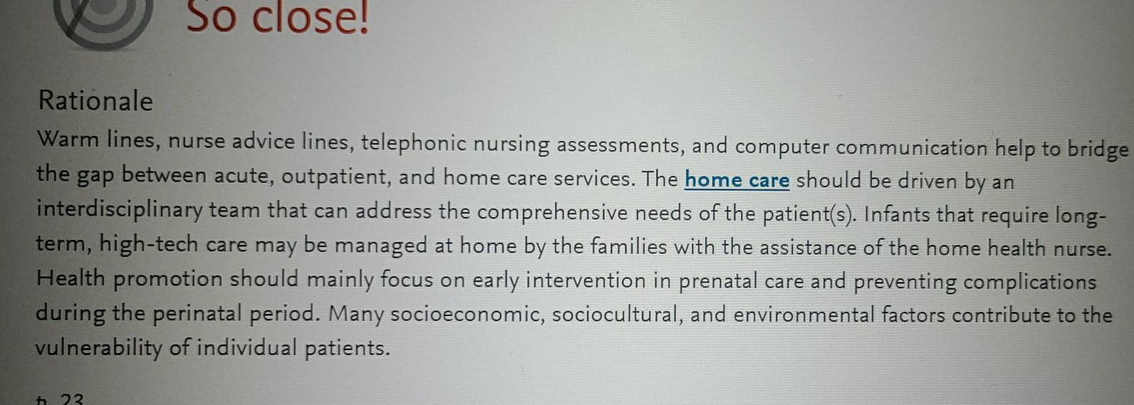 So close! 
Rationale 
Warm lines, nurse advice lines, telephonic nursing assessments, and computer communication help to bridge 
the gap between acute, outpatient, and home care services. The home care should be driven by an 
interdisciplinary team that can address the comprehensive needs of the patient(s). Infants that require long- 
term, high-tech care may be managed at home by the families with the assistance of the home health nurse. 
Health promotion should mainly focus on early intervention in prenatal care and preventing complications 
during the perinatal period. Many socioeconomic, sociocultural, and environmental factors contribute to the 
vulnerability of individual patients.