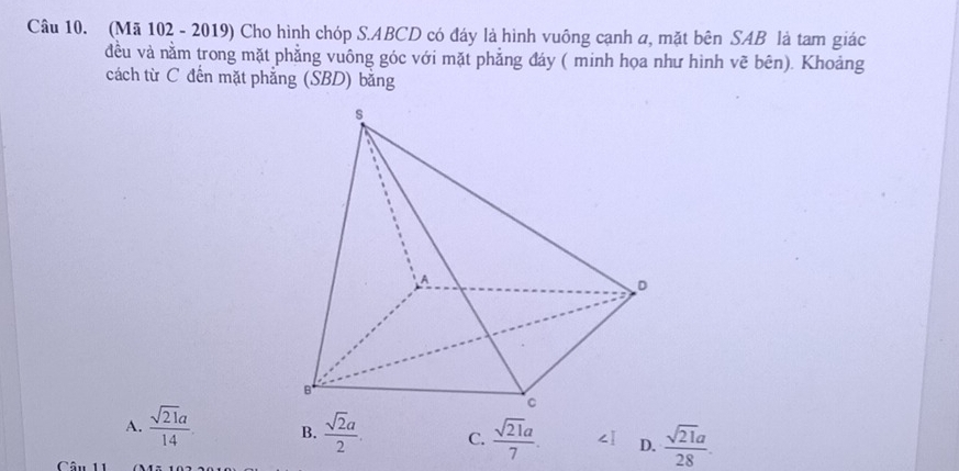 (Mã 102 - 2019) Cho hình chóp S. ABCD có đáy là hình vuông cạnh a, mặt bên SAB là tam giác
đều và nằm trong mặt phẳng vuông góc với mặt phẳng đáy ( minh họa như hình vẽ bên). Khoảng
cách từ C đến mặt phẳng (SBD) bằng
A.  sqrt(21)a/14  B.  sqrt(2)a/2 . C.  sqrt(21)a/7 . ∠ I D.  sqrt(21)a/28 . 
Câu 11