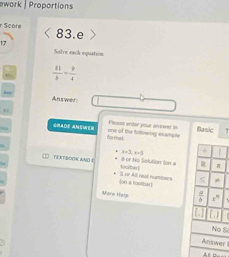 work | Proportions
Score 83.e
17
Solve each equation
 81/b = 9/4 
840
Answer:
B2. Please enter your answer in
Basic T
GRADE ANSWER one of the following example
format
x=3,x=5
β or No Solution (on a
TEXTBOOK AND E tooibar)

3 or All real numbers 
(on a toolbar)
More Help
   
S
r 
All d