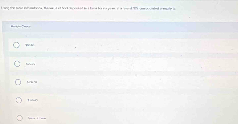 Using the table in handbook, the value of $60 deposited in a bank for six years at a rate of 10% compounded annually is:
Multiple Choice
$96.63
$96.36
$106.30
$106.03
None of these