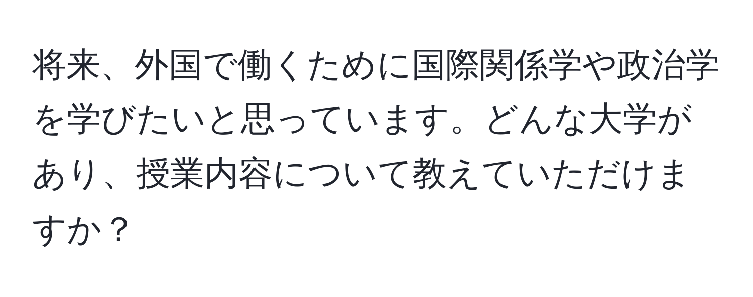 将来、外国で働くために国際関係学や政治学を学びたいと思っています。どんな大学があり、授業内容について教えていただけますか？