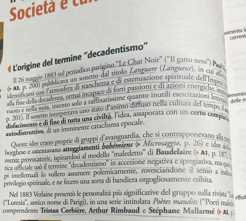 Società é cu
imento l
corrent
L'origine del termine “decadentismo”
Il 26 maggio 1883 sul periodico parigino “Le Chat Noir” (“Il gatto nero”) Pauly
( A2, p. 200) pubblicava un sonetto dal titolo Languore (Langueur), in cui affer
identificarsi con l’atmosfera di stanchezza e di estenuazione spirituale dell'Impero
alla fine della decadenza, ormai incapace di forti passioni e di azioni energiche, immeJenomin
vuoto e nella noia, intento solo a raffinatissime quanto inutili esercitazioni letterar delle m
p. 201). Il sonetto interpretava uno stato d’animo diffuso nella cultura del tempo, il ø
disfacimento e di fine di tutta una civiltà, l'idea, assaporata con un certo compiaó
autodistruttivo, di un imminente cataclisma epocale.
Queste idee erano proprie di gruppi d’avanguardia, che si contrapponevano alla me
borghese e ostentavano atteggiamenti bohémiens ( Microsaggio, p. 26) e idee delã
mente provocatorie, ispirandosi al modello “maledetto” di Baudelaire ( A1, p. 187) 
tica ufficiale usó il termine “decadentismo” in accezione negativa e spregiativa, ma queij
pi intellettuali lo vollero assumere polemicamente, rovesciandone il senso a indic
privilegio spirituale, e ne fecero una sorta di bandiera orgogliosamente esibita.
Nel 1883 Verlaine presentò le personalità più significative del gruppo sulla rivista “L rifiut
(“Lutezia”, antico nome di Parigi), in una serie intitolata Poètes maudits (“Poeti maled
comprendente Tristan Corbière, Arthur Rimbaud e Stéphane Mallarmé (> A3, p.]