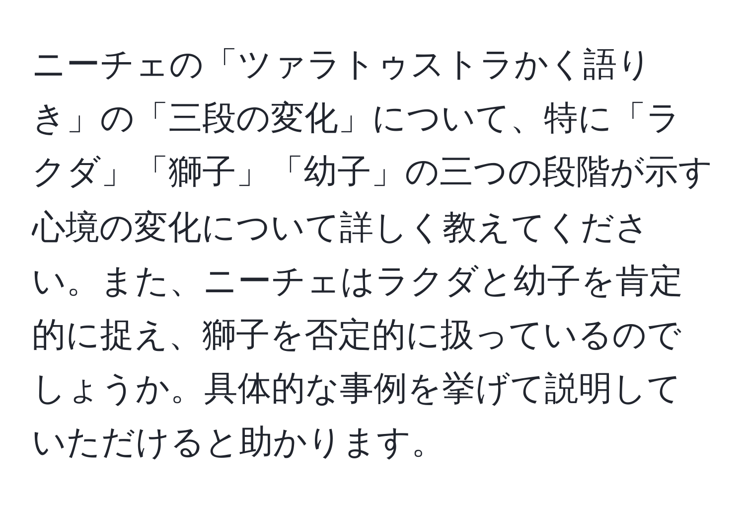 ニーチェの「ツァラトゥストラかく語りき」の「三段の変化」について、特に「ラクダ」「獅子」「幼子」の三つの段階が示す心境の変化について詳しく教えてください。また、ニーチェはラクダと幼子を肯定的に捉え、獅子を否定的に扱っているのでしょうか。具体的な事例を挙げて説明していただけると助かります。