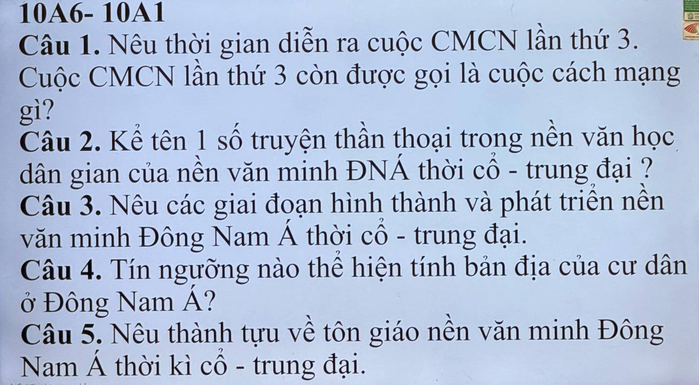 10A6- 10A1 
Câu 1. Nêu thời gian diễn ra cuộc CMCN lần thứ 3. 
Cuộc CMCN lần thứ 3 còn được gọi là cuộc cách mạng 
gì? 
Câu 2. Kể tên 1 số truyện thần thoại trong nền văn học 
dân gian của nền văn minh ĐNÁ thời cổ - trung đại ? 
Câu 3. Nêu các giai đoạn hình thành và phát triên nên 
văn minh Đông Nam Á thời cổ - trung đại. 
Câu 4. Tín ngưỡng nào thể hiện tính bản địa của cư dân 
ở Đông Nam Á? 
Câu 5. Nêu thành tựu về tôn giáo nền văn minh Đông 
Nam Á thời kì cổ - trung đại.