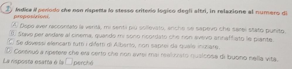 Indica il periodo che non rispetta lo stesso criterio logico degli altri, in relazione al numero di
proposizioni.
(A) Dopo aver raccontato la verità, mi sentii più sollevato, anche se sapevo che sarei stato punito.
B) Stavo per andare al cinema, quando mi sono ricordato che non avevo annaffiato le piante.
Se dovessi elencarti tutti i difetti di Alberto, non saprei da quale iniziare.
D) Continuò a ripetere che era certo che non avrei mai realizzato qualcosa di buono nella vita.
La risposta esatta è la □ perché_