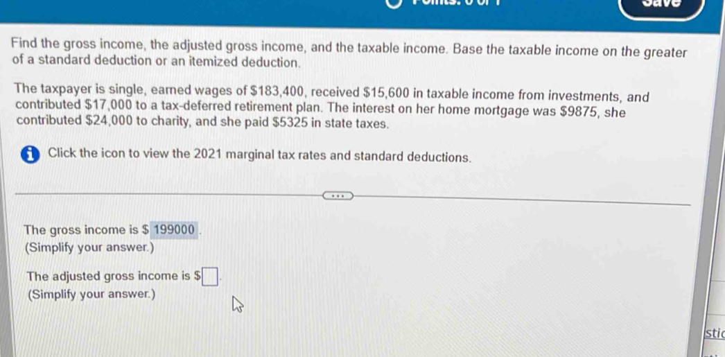 way 
Find the gross income, the adjusted gross income, and the taxable income. Base the taxable income on the greater 
of a standard deduction or an itemized deduction. 
The taxpayer is single, eamed wages of $183,400, received $15,600 in taxable income from investments, and 
contributed $17,000 to a tax-deferred retirement plan. The interest on her home mortgage was $9875, she 
contributed $24,000 to charity, and she paid $5325 in state taxes. 
Click the icon to view the 2021 marginal tax rates and standard deductions. 
The gross income is $ 199000. 
(Simplify your answer.) 
The adjusted gross income is $□. 
(Simplify your answer.) 
stic