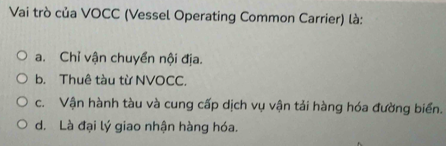 Vai trò của VOCC (Vessel Operating Common Carrier) là:
a. Chỉ vận chuyển nội địa.
b. Thuê tàu từ NVOCC.
c. Vận hành tàu và cung cấp dịch vụ vận tải hàng hóa đường biển.
d. Là đại lý giao nhận hàng hóa.