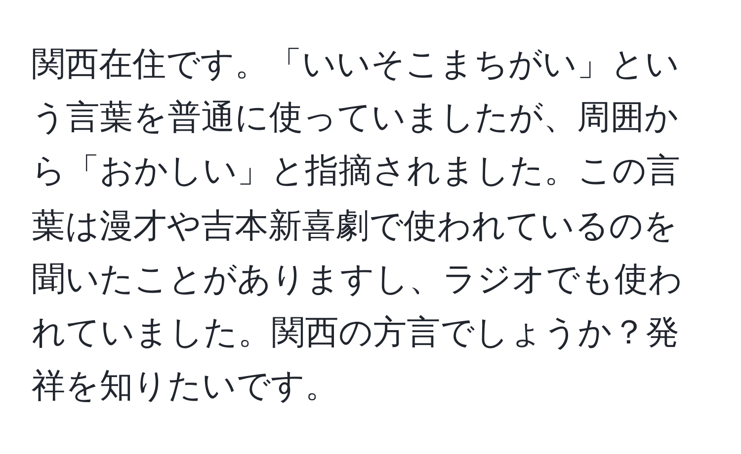 関西在住です。「いいそこまちがい」という言葉を普通に使っていましたが、周囲から「おかしい」と指摘されました。この言葉は漫才や吉本新喜劇で使われているのを聞いたことがありますし、ラジオでも使われていました。関西の方言でしょうか？発祥を知りたいです。