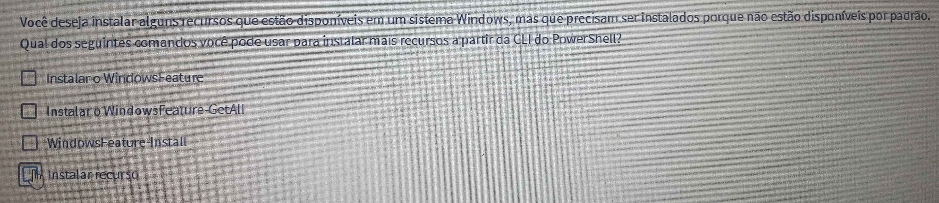 Você deseja instalar alguns recursos que estão disponíveis em um sistema Windows, mas que precisam ser instalados porque não estão disponíveis por padrão.
Qual dos seguintes comandos você pode usar para instalar mais recursos a partir da CLI do PowerShell?
Instalar o WindowsFeature
Instalar o WindowsFeature-GetAll
WindowsFeature-Install
Instalar recurso