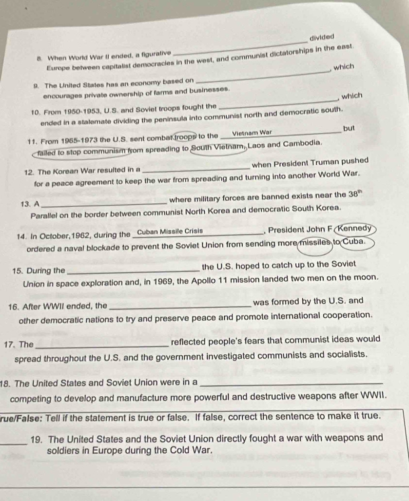 divided 
8. When World War II ended, a figurative 
_ 
_ 
Europe between capitalist democracies in the west, and communist dictatorships in the east 
, which 
9. The United States has an economy based on 
encourages private ownership of farms and businesses. 
, which 
10. From 1950-1953, U.S. and Soviet troops fought the 
_ 
ended in a stalemate dividing the peninsula into communist north and democratic south. 
but 
11. From 1965-1973 the U.S. sent combat troops to the _Vietnam War 
failed to stop communism from spreading to South Vietnam, Laos and Cambodia. 
12. The Korean War resulted in a _when President Truman pushed 
for a peace agreement to keep the war from spreading and turning into another World War. 
13.A_ where military forces are banned exists near the 38^(th)
Parallel on the border between communist North Korea and democratic South Korea. 
14. In October,1962, during the _Cuban Missile Crisis President John F Kennedy 
ordered a naval blockade to prevent the Soviet Union from sending more missiles to Cuba. 
15. During the _the U.S. hoped to catch up to the Soviet 
Union in space exploration and, in 1969, the Apollo 11 mission landed two men on the moon. 
16. After WWII ended, the _was formed by the U.S. and 
other democratic nations to try and preserve peace and promote international cooperation. 
17. The _reflected people's fears that communist ideas would 
spread throughout the U.S. and the government investigated communists and socialists. 
18. The United States and Soviet Union were in a_ 
competing to develop and manufacture more powerful and destructive weapons after WWII. 
_ 
rue/False: Tell if the statement is true or false. If false, correct the sentence to make it true. 
_19. The United States and the Soviet Union directly fought a war with weapons and 
soldiers in Europe during the Cold War.