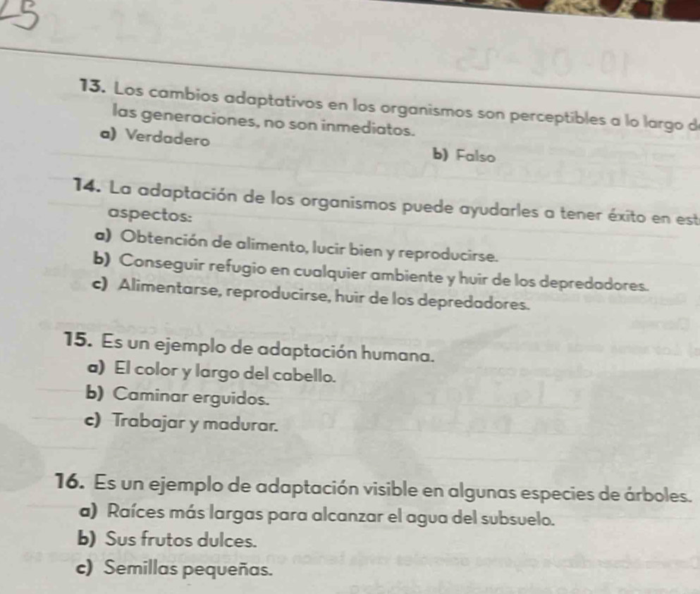 Los cambios adaptativos en los organismos son perceptibles a lo largo d
las generaciones, no son inmediatos.
a) Verdadero b) Falso
14. La adaptación de los organismos puede ayudarles a tener éxito en est
aspectos:
a) Obtención de alimento, lucir bien y reproducirse.
b) Conseguir refugio en cualquier ambiente y huir de los depredadores.
c) Alimentarse, reproducirse, huir de los depredadores.
15. Es un ejemplo de adaptación humana.
a) El color y largo del cabello.
b) Caminar erguidos.
c) Trabajar y madurar.
16. Es un ejemplo de adaptación visible en algunas especies de árboles.
a) Raíces más largas para alcanzar el agua del subsuelo.
b) Sus frutos dulces.
c) Semillas pequeñas.