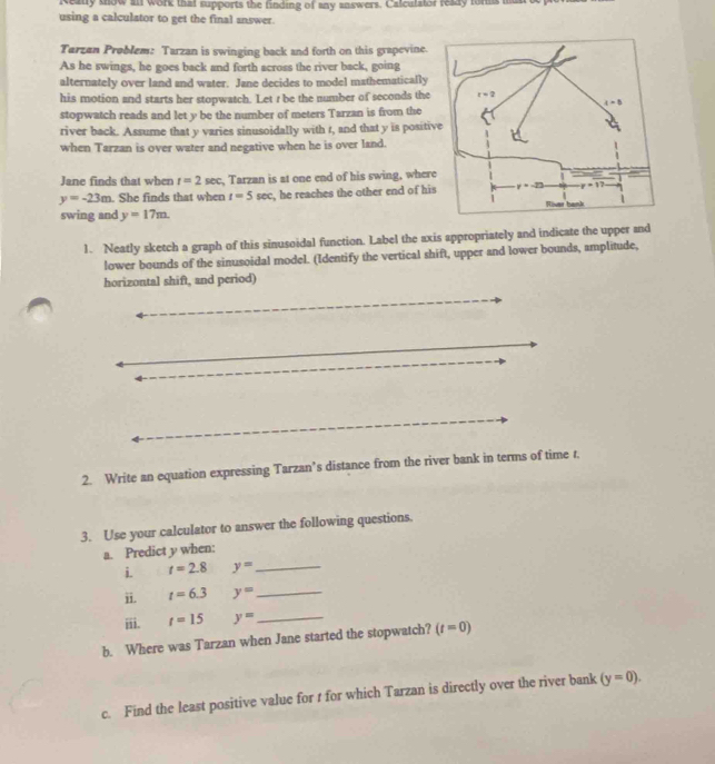 Realy show an work that supports the finding of any answers. Calculator ready fors i
using a calculator to get the final answer.
Tarzan Problem: Tarzan is swinging back and forth on this grapevine.
As he swings, he goes back and forth across the river back, going
alternately over land and water. Jane decides to model mathematically
his motion and starts her stopwatch. Let r be the number of seconds the
stopwatch reads and let y be the number of meters Tarzan is from the
river back. Assume that y varies sinusoidally with t, and that y is positi
when Tarzan is over water and negative when he is over land.
Jane finds that when r=2sec , Tarzan is at one end of his swing, wher
y=-23m. She finds that when t=5sec , he reaches the other end of hi
swing and y=17m.
1. Neatly sketch a graph of this sinusoidal function. Label the axis appropriately and indicate the upper and
lower bounds of the sinusoidal model. (Identify the vertical shift, upper and lower bounds, amplitude,
horizontal shift, and period)
2. Write an equation expressing Tarzan’s distance from the river bank in terms of time 1.
3. Use your calculator to answer the following questions.
_
a. Predict y when:
i. t=2.8 y=
ii. t=6.3 y= _
ⅲii. t=15 y= _
b. Where was Tarzan when Jane started the stopwatch? (t=0)
c. Find the least positive value for t for which Tarzan is directly over the river bank (y=0).