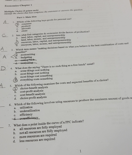 Economics Chapter 1
Multiple Choice (2 points each)
Identify the choice that bext completes the statement or anowers the question,
Part 1: Main Iden
_
1. _Which of the following buys goods for personal use?
b. producer oommer
d. client c. advocate
_
2. Into what four eategories do economist divide factors of production?
a. land, labor, capital, and entrepreneurship
b. land, labor, money, and entrepreneurship
resources, lsbor, capital, and entrepreneurship
d resources, labor, money, and entrepreneurship
_
3. Which tarm means "making decisions based on what you believe is the best combination of costs and
benefits?"
b. budgeting a economizing
d. motivating cutting back 
_
4. What does the saying "There is no such thing as a free lunch" mead?
a. some things cost nothing
b. most things cost nothing
c. most things cost something
d everything costs something
_
5. Which of the following examines the costs and expected benefits of a choice?
b. cost-profit analysis a choice-benefit analysis
c. cost-benefit analysis
d. choice-profit analysis
_
6. Which of the following involves using resources to produce the maximum amount of goods a
a utilization
b. underutilization
c. efficiency
d. overefficiancy
_
7. `What does a point inside the curve of a PPC indicate?
a. all resources are fully employed
b. not all resources are fully employed
c. more resources are required
d. less resources are required