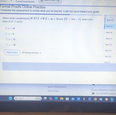 Proofs Formal Proofs Review Back to Intro Page 
Formal Proofs Online Practice 
Complete this assessment to review what you've learned. It will not count toward your grade. 
Jilliane draws parallelogram W XYZ. If WZ=4s+25 and XY=10s-11 , what is the ltem 14 
value of s? (1 point) Item 15
s=44
item 16
s=6
s=12
ittern 17
x=49 lter 18
Check answer Remaining Attempts : 3 Item 19 
Item 20 
Item 21 
System Requirements 
Terms of Use Use only if directed by a Support 
Get interactive Support 
Search