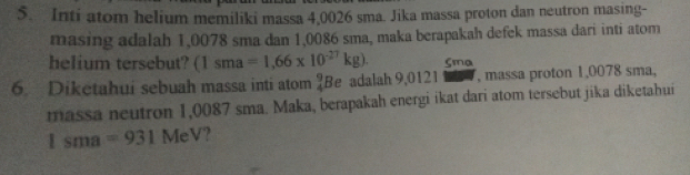 Inti atom helium memiliki massa 4,0026 sma. Jika massa proton dan neutron masing- 
masing adalah 1,0078 sma dan 1,0086 sma, maka berapakah defek massa dari inti atom 
helium tersebut? (1sma=1,66* 10^(-27)kg). Sma 
6. Diketahui sebuah massa inti atom  9/4  Be adalah 9,0121 , massa proton 1,0078 sma, 
massa neutron 1,0087 sma. Maka, berapakah energi ikat dari atom tersebut jika diketahui
1sma=931 MeV?