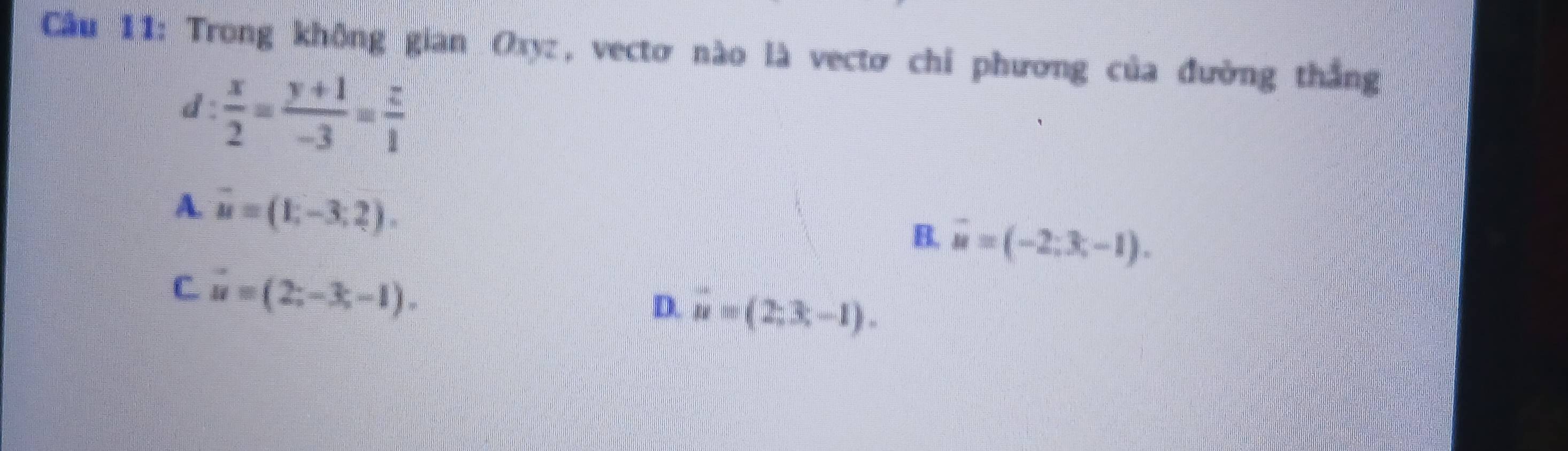 Cầu 11: Trong không gian Oxyz, vectơ nào là vectơ chi phương của đường thắng
d :  x/2 = (y+1)/-3 = z/1 
A. vector u=(1,-3,2).
B. overline u=(-2;3;-1).
C vector u=(2;-3;-1).
D. vector n=(2,3,-1).