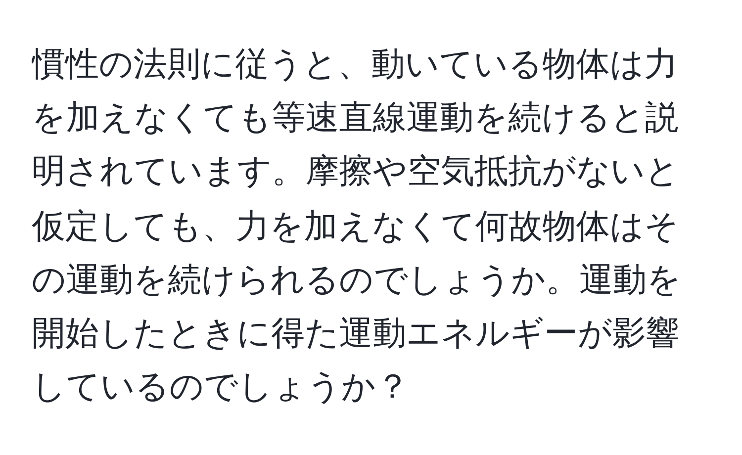 慣性の法則に従うと、動いている物体は力を加えなくても等速直線運動を続けると説明されています。摩擦や空気抵抗がないと仮定しても、力を加えなくて何故物体はその運動を続けられるのでしょうか。運動を開始したときに得た運動エネルギーが影響しているのでしょうか？