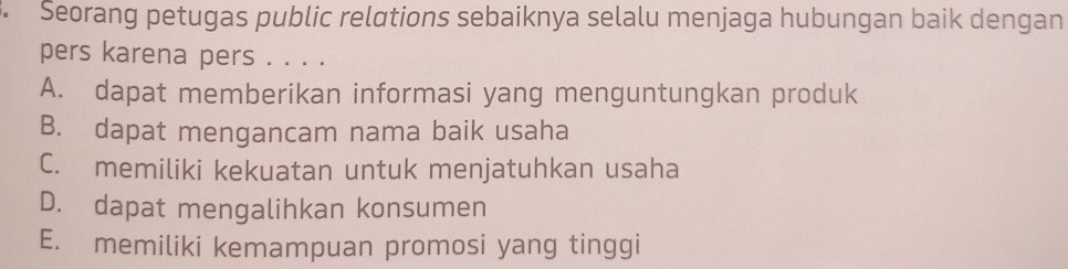 Seorang petugas public relations sebaiknya selalu menjaga hubungan baik dengan
pers karena pers . . . .
A. dapat memberikan informasi yang menguntungkan produk
B. dapat mengancam nama baik usaha
C. memiliki kekuatan untuk menjatuhkan usaha
D. dapat mengalihkan konsumen
E. memiliki kemampuan promosi yang tinggi