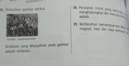 Sumaan 
33. Perhatikan gambar berikut. 34, Peralatan listrik yang berfunng 
menghubungkan dan memutus alan 
adalah . . . . 
35. Berdasarkan kemampuannya ditark 
magnet, besi dan baja termasuk he 
Sumber: shutterstack com 
Simbiosis yang ditunjukkan pada gambar 
adalah simbiosis . . . .