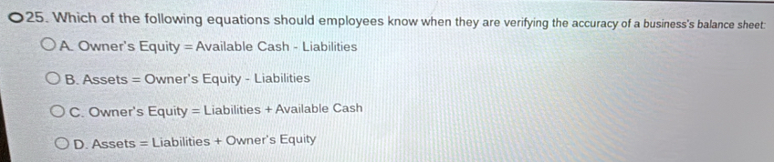 Which of the following equations should employees know when they are verifying the accuracy of a business's balance sheet:
A. Owner's Equity = Available Cash - Liabilities
B. Assets = Owner's Equity - Liabilities
C. Owner's Equity =1 Liabilities + Available Cash
D. Assets = Liabilities + Owner's Equity