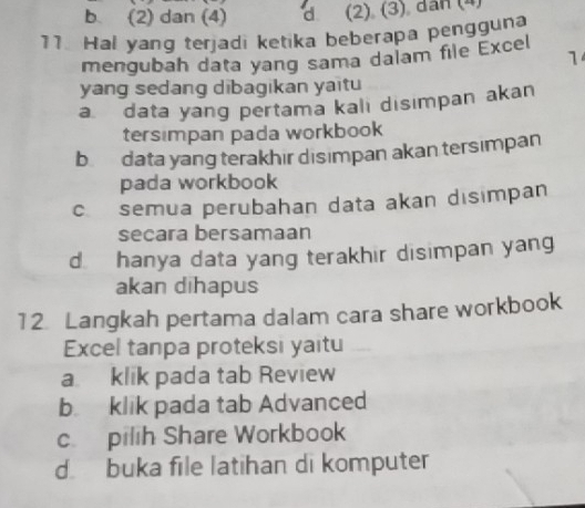 b (2) dan (4) d (2) (3) dan (4)
11. Hal yang terjadi ketika beberapa pengguna
mengubah data yang sama dalam file Excel
1
yang sedang dibagikan yaitu
adata yang pertama kalı disımpan akan
tersimpan pada workbook
b data yang terakhir disımpan akan tersimpan
pada workbook
c semua perubahan data akan disimpan
secara bersamaan
d hanya data yang terakhir disimpan yang
akan dihapus
12. Langkah pertama dalam cara share workbook
Excel tanpa proteksi yaitu
a klik pada tab Review
b klik pada tab Advanced
c. pilih Share Workbook
d buka file latihan di komputer