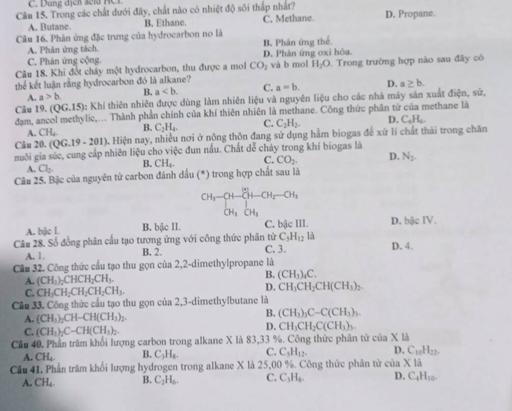 Dung địcn cld H C  i
Cầu 15. Trong các chất dưới đây, chất nào có nhiệt độ sôi thấp nhất?
A. Butane. B. Ethane. C. Methane.
D. Propane.
Câu 16. Phản ứng đặc trưng của hydrocarbon no là
A. Phản ứng tách. B. Phản ứng thể.
C. Phản ứng cộng. D. Phản ứng oxi hỏa.
Câu 18. Khi đốt cháy một hydrocarbon, thu được a mol CO_2 và b mol H_2O Trong trường hợp nào sau đây có
thể kết luận rằng hydrocarbon đó là alkane?
B. a
C. a=b.
D. a≥ b.
A. a>b.
Câu 19. (QG.15): Khí thiên nhiên được dùng làm nhiên liệu và nguyên liệu cho các nhà máy sản xuất điện, sứ,
dam, ancol methylic,... Thành phần chính của khí thiên nhiên là methane. Công thức phần tứ của methane là
C. C_2H_2.
D. C_6H_6.
A. CH_4
B. C_2H_4.
Câu 20. (QG.19-201) 0. Hiện nay, nhiều nơi ở nông thôn đang sử dụng hằm biogas để xử lí chất thải trong chăn
nuôi gia súc, cung cấp nhiên liệu cho việc đun nấu. Chất dễ cháy trong khí biogas là
C.
A. Cl_2.
B. CH_4. CO_2. D. N_2.
Câu 25. Bậc của nguyên tử carbon đánh dấu (*) trong hợp chất sau là
beginarrayr CH_3-CH-CH_2-CH_3 CH_3CH_2
A. bậc I. B. bậc II. C. bậc III. D. bậc IV.
Câu 28. Số đồng phân cầu tạo tương ứng với công thức phân tử C_5H_12 là
A. 1. B. 2.
C. 3. D. 4.
Cầu 32. Công thức cấu tạo thu gọn của 2,2-dimethylpropane là
A. (CH_3)_2CHCH_2CH_3.
B. (CH_3)_4C.
C. CH_3CH_2CH_2CH_2CH_3. D. CH_3CH_2CH(CH_3)_2.
Cầu 33. Công thức cầu tạo thu gọn của 2,3-dimethylbutane là
A. (CH_3)_2CH-CH(CH_3)_2. B. (CH_3)_3C-C(CH_3)_3.
C. (CH_3)_2C-CH(CH_3)_2.
D. CH_3CH_2C(CH_3)_3.
Câu 40. Phần trăm khối lượng carbon trong alkane X là 83,33 %. Công thức phân tử của X là
A. CH_4. B. C_3H_8. C. C_5H_12. D. C_10H_22.
Câu 41. Phần trăm khối lượng hydrogen trong alkane X là 25,00 %. Công thức phân tử của X là
A. CH_4.
B. C_2H_6. C. C_3H_8. D. C_4H_10.