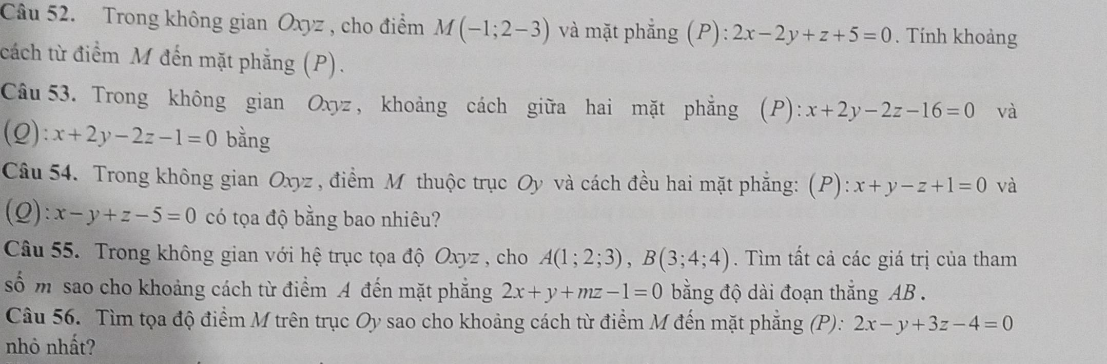 Trong không gian Oxyz , cho điểm M(-1;2-3) và mặt phẳng (P)  4/9  2x-2y+z+5=0. Tính khoảng 
cách từ điểm M đến mặt phẳng (P). 
Câu 53. Trong không gian Oxyz , khoảng cách giữa hai mặt phẳng (P): x+2y-2z-16=0 và 
(Q): x+2y-2z-1=0 bằng 
Câu 54. Trong không gian Oxyz , điểm M thuộc trục Oy và cách đều hai mặt phẳng: (P): x+y-z+1=0 và 
(Q): x-y+z-5=0 có tọa độ bằng bao nhiêu? 
Câu 55. Trong không gian với hệ trục tọa độ Oxyz , cho A(1;2;3), B(3;4;4). Tìm tất cả các giá trị của tham 
số m sao cho khoảng cách từ điểm A đến mặt phăng 2x+y+mz-1=0 bằng độ dài đoạn thắng AB. 
Câu 56. Tìm tọa độ điểm M trên trục Oy sao cho khoảng cách từ điểm M đến mặt phẳng (P): 2x-y+3z-4=0
nhỏ nhất?