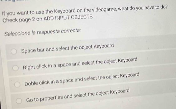 If you want to use the Keyboard on the videogame, what do you have to do?
Check page 2 on ADD INPUT OBJECTS
Seleccione la respuesta correcta:
Space bar and select the object Keyboard
Right click in a space and select the object Keyboard
Doble click in a space and select the object Keyboard
Go to properties and select the object Keyboard