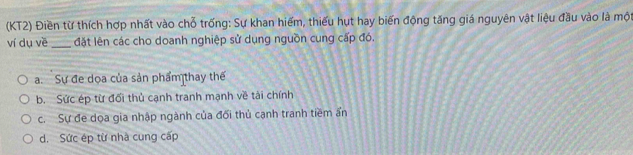 (KT2) Điền từ thích hợp nhất vào chỗ trống: Sự khan hiếm, thiếu hụt hay biến động tăng giá nguyên vật liệu đầu vào là một
ví dụ về _đặt lên các cho doanh nghiệp sử dụng nguồn cung cấp đó.
a. Sự đe dọa của sản phẩm thay thế
b. Sức ép từ đối thủ cạnh tranh mạnh về tài chính
c. Sự đe dọa gia nhập ngành của đối thủ cạnh tranh tiềm ẩn
d. Sức ép từ nhà cung cấp