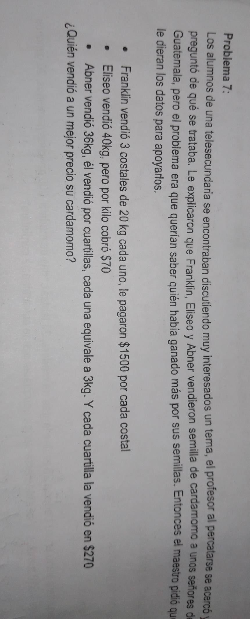 Problema 7: 
Los alumnos de una telesecundaria se encontraban discutiendo muy interesados un tema, el profesor al percatarse se acercó y 
preguntó de qué se trataba. Le explicaron que Franklin, Eliseo y Abner vendieron semilla de cardamomo a unos señores de 
Guatemala, pero el problema era que querían saber quién había ganado más por sus semillas. Entonces el maestro pidió que 
le dieran los datos para apoyarlos. 
Franklin vendió 3 costales de 20 kg cada uno, le pagaron $1500 por cada costal 
Eliseo vendió 40kg, pero por kilo cobró $70
Abner vendió 36kg, él vendió por cuartillas, cada una equivale a 3kg. Y cada cuartilla la vendió en $270
¿Quién vendió a un mejor precio su cardamomo?